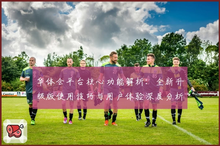 华体会平台核心功能解析：全新升级版使用技巧与用户体验深度分析
