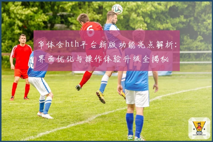 华体会hth平台新版功能亮点解析：界面优化与操作体验升级全揭秘