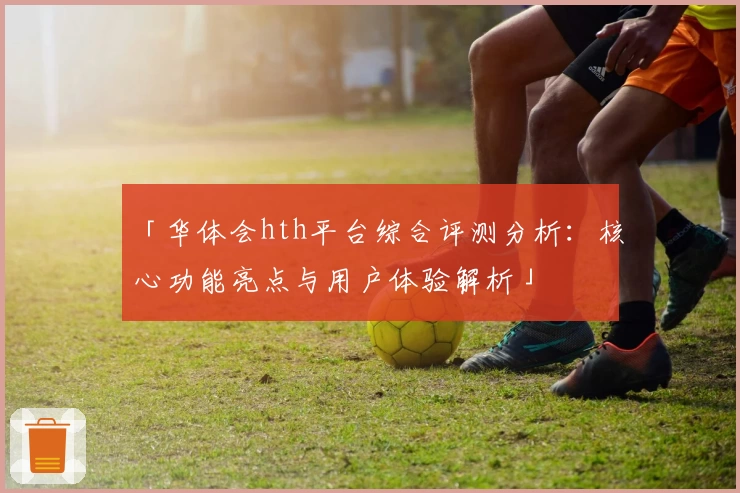 「华体会hth平台综合评测分析：核心功能亮点与用户体验解析」