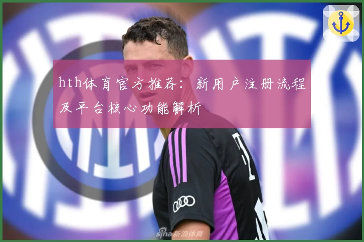 hth体育官方推荐：新用户注册流程及平台核心功能解析