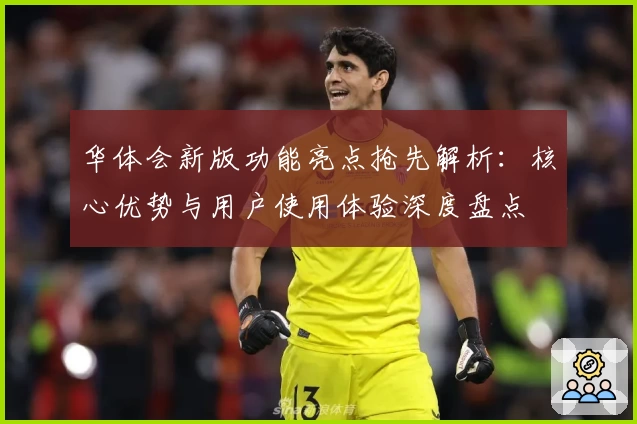 华体会新版功能亮点抢先解析：核心优势与用户使用体验深度盘点