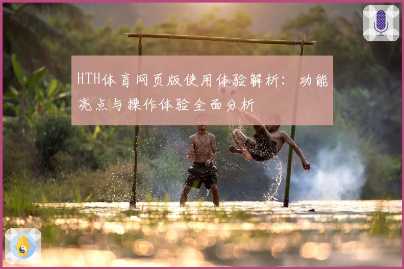 HTH体育网页版使用体验解析：功能亮点与操作体验全面分析